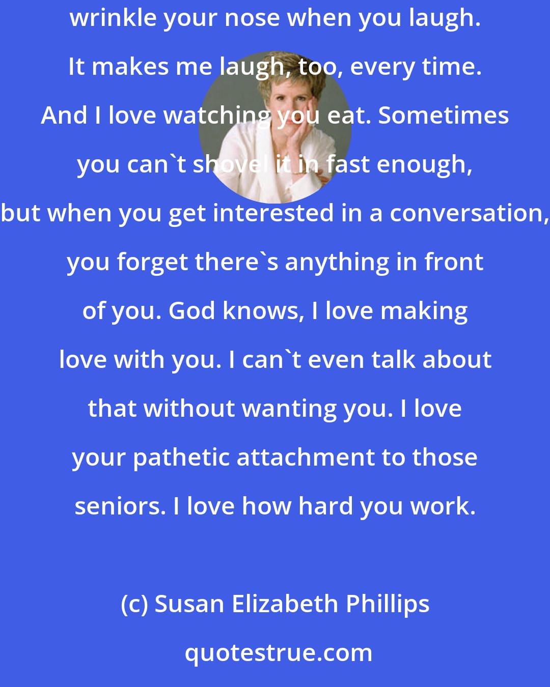 Susan Elizabeth Phillips: You're beautiful, every part of you. I love your hair, the way it looks, the way it feels. I love touching it, smelling it. I love the way you wrinkle your nose when you laugh. It makes me laugh, too, every time. And I love watching you eat. Sometimes you can't shovel it in fast enough, but when you get interested in a conversation, you forget there's anything in front of you. God knows, I love making love with you. I can't even talk about that without wanting you. I love your pathetic attachment to those seniors. I love how hard you work.