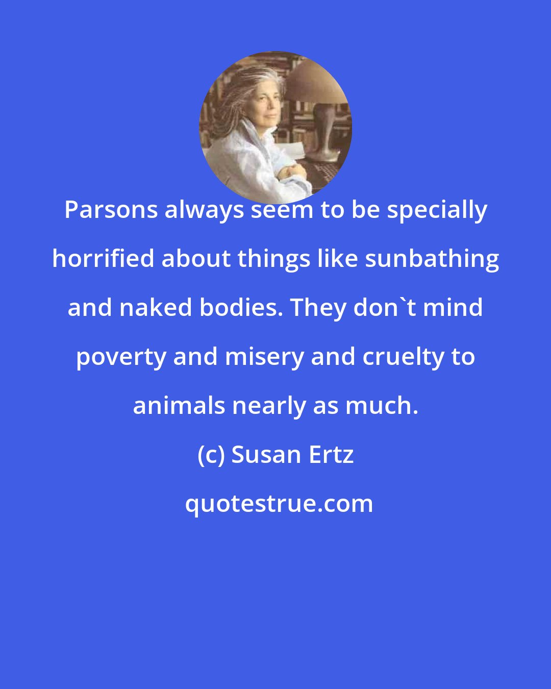 Susan Ertz: Parsons always seem to be specially horrified about things like sunbathing and naked bodies. They don't mind poverty and misery and cruelty to animals nearly as much.