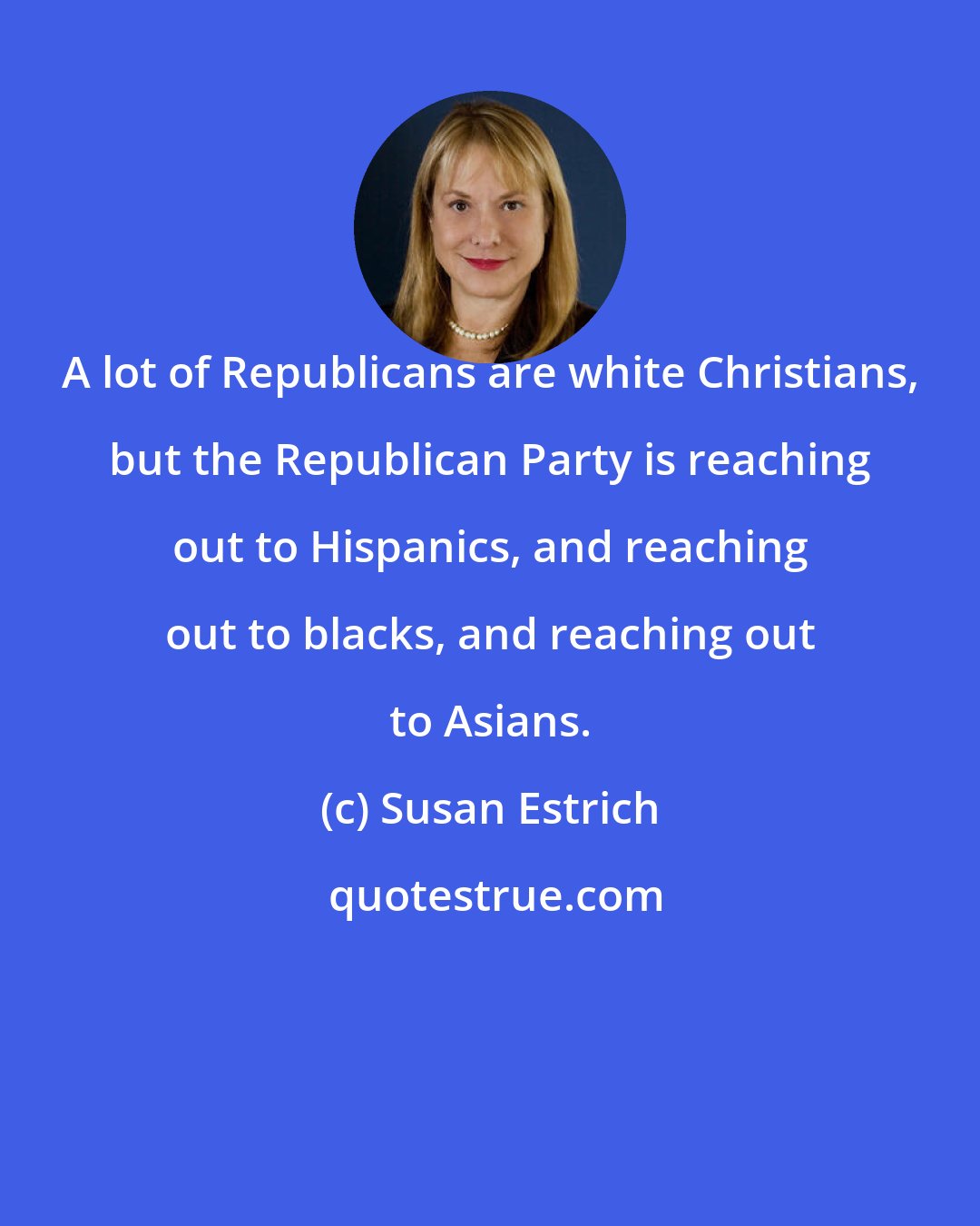 Susan Estrich: A lot of Republicans are white Christians, but the Republican Party is reaching out to Hispanics, and reaching out to blacks, and reaching out to Asians.