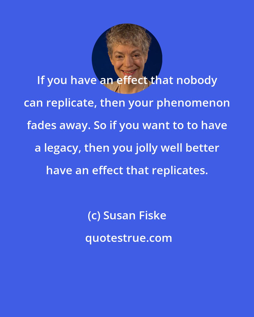 Susan Fiske: If you have an effect that nobody can replicate, then your phenomenon fades away. So if you want to to have a legacy, then you jolly well better have an effect that replicates.