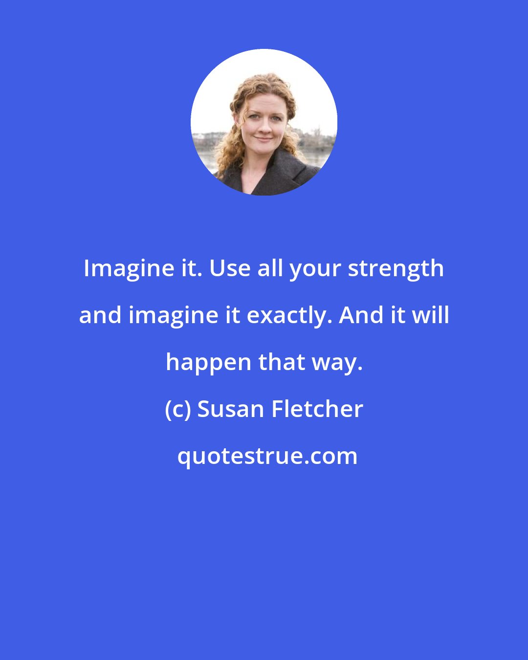 Susan Fletcher: Imagine it. Use all your strength and imagine it exactly. And it will happen that way.