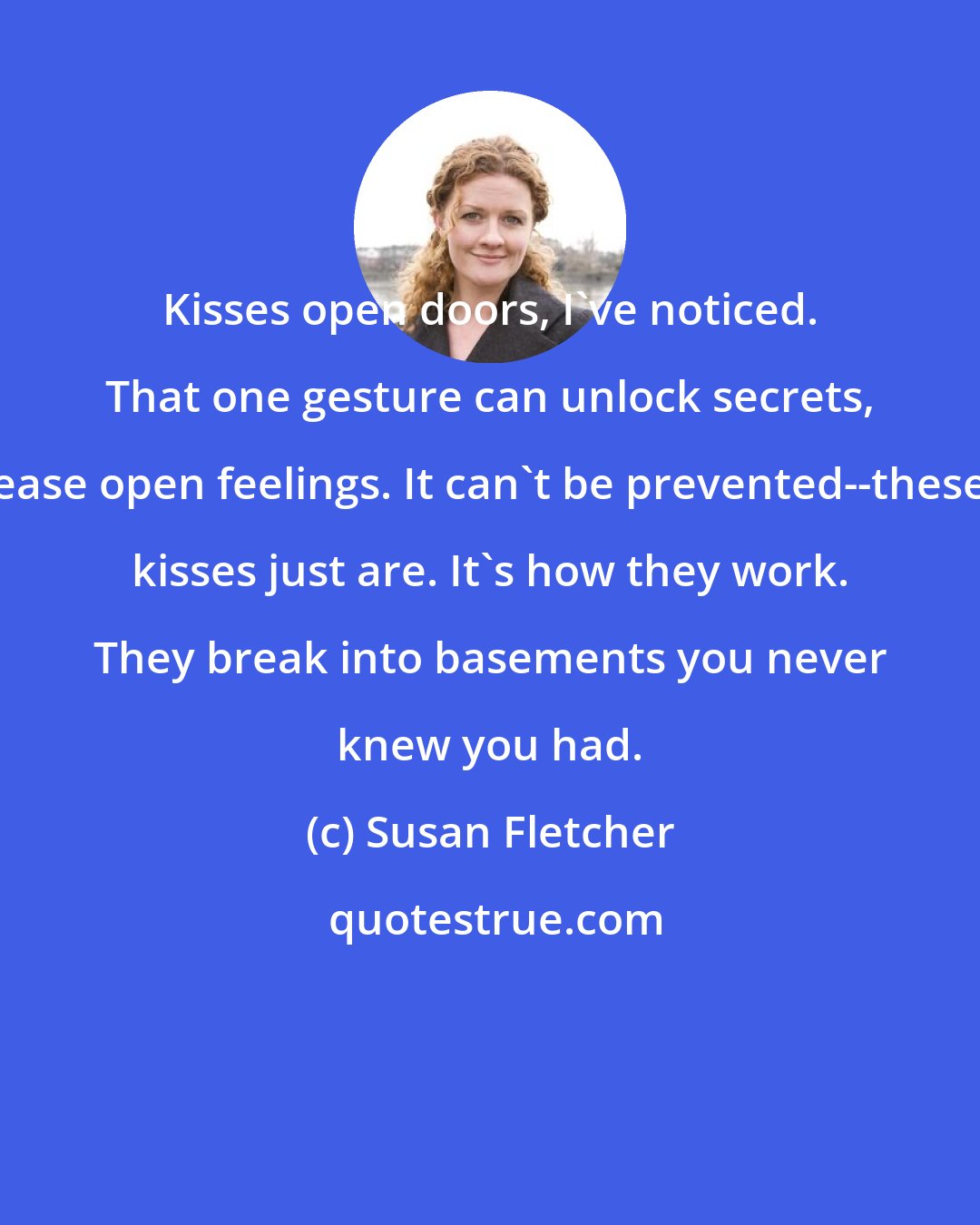 Susan Fletcher: Kisses open doors, I've noticed. That one gesture can unlock secrets, ease open feelings. It can't be prevented--these kisses just are. It's how they work. They break into basements you never knew you had.