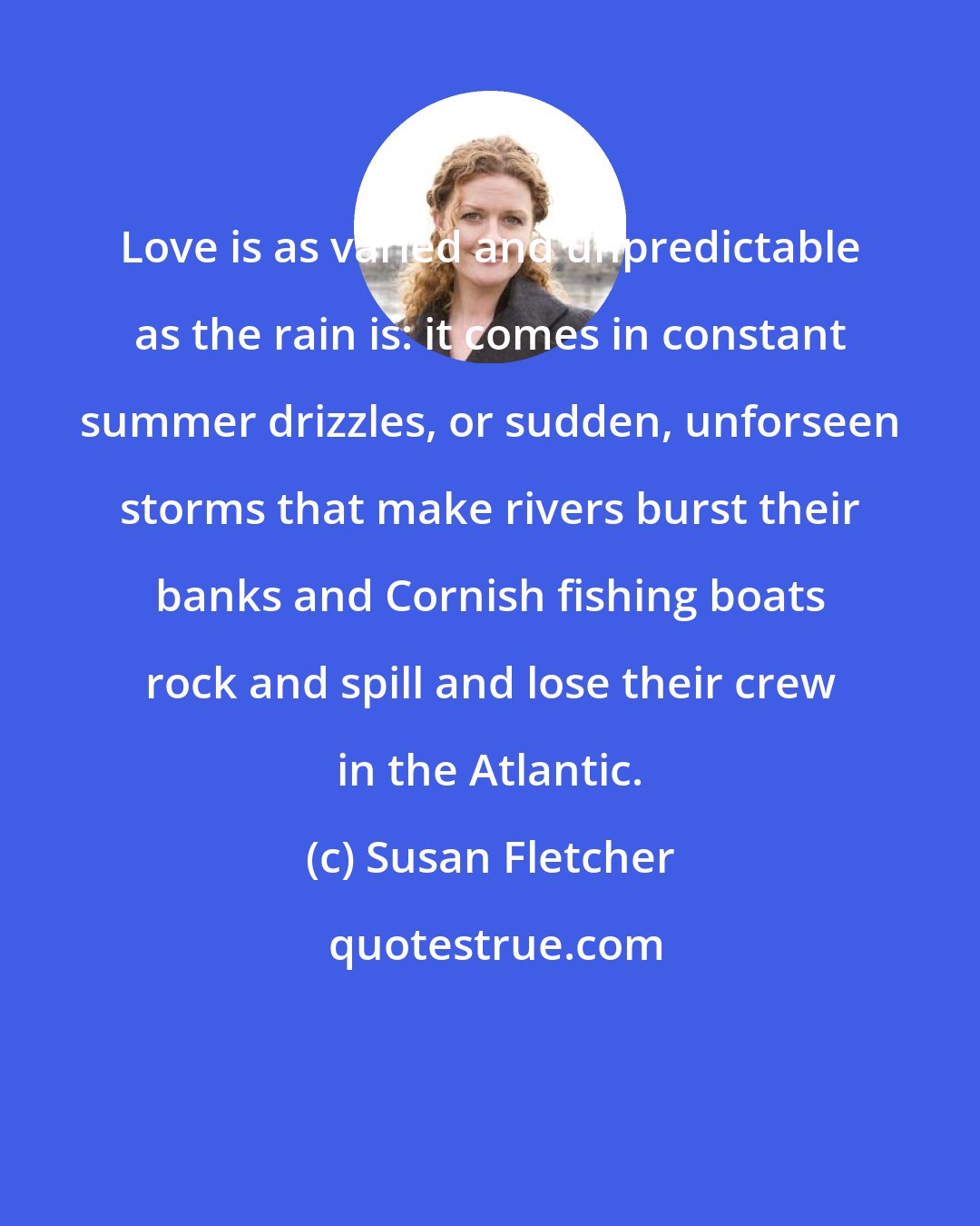 Susan Fletcher: Love is as varied and unpredictable as the rain is: it comes in constant summer drizzles, or sudden, unforseen storms that make rivers burst their banks and Cornish fishing boats rock and spill and lose their crew in the Atlantic.