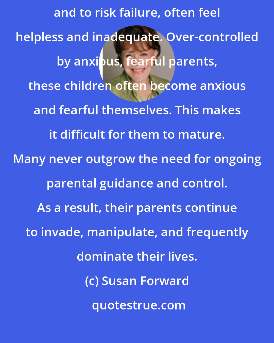 Susan Forward: Children who are not encouraged to do, to try, to explore, to master, and to risk failure, often feel helpless and inadequate. Over-controlled by anxious, fearful parents, these children often become anxious and fearful themselves. This makes it difficult for them to mature. Many never outgrow the need for ongoing parental guidance and control. As a result, their parents continue to invade, manipulate, and frequently dominate their lives.