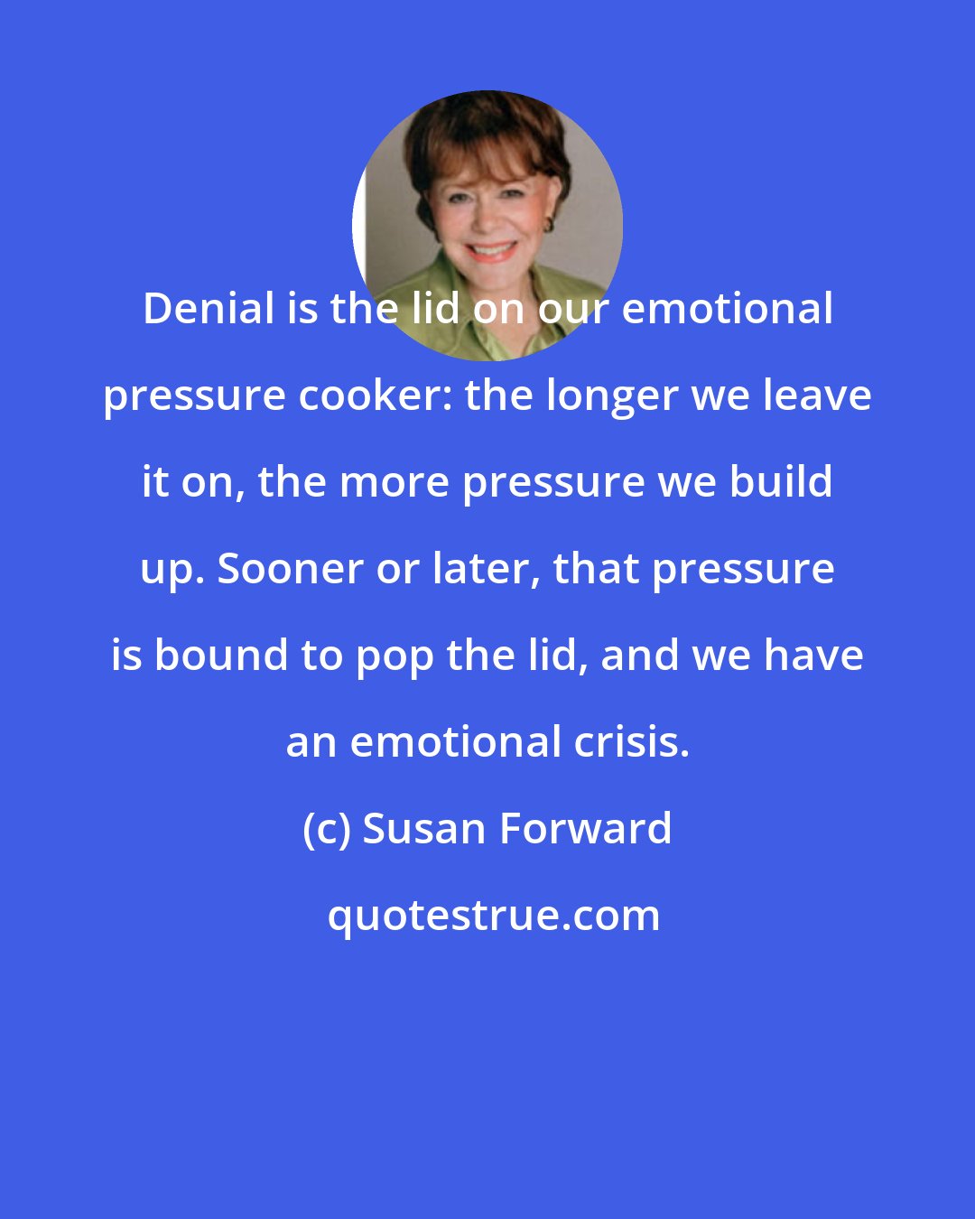 Susan Forward: Denial is the lid on our emotional pressure cooker: the longer we leave it on, the more pressure we build up. Sooner or later, that pressure is bound to pop the lid, and we have an emotional crisis.