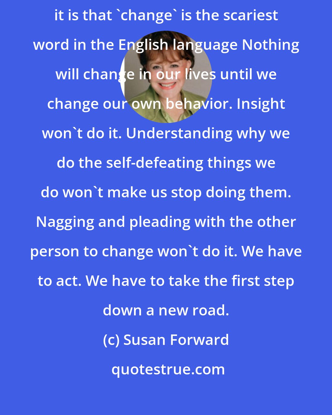 Susan Forward: If there is one sweeping generalization I can make without fear of contradiction, it is that 'change' is the scariest word in the English language Nothing will change in our lives until we change our own behavior. Insight won't do it. Understanding why we do the self-defeating things we do won't make us stop doing them. Nagging and pleading with the other person to change won't do it. We have to act. We have to take the first step down a new road.