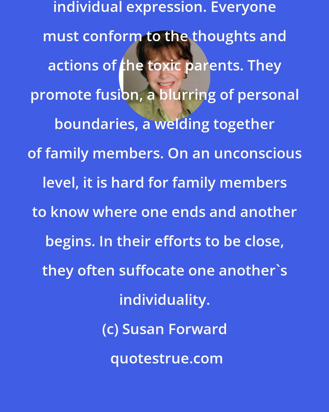 Susan Forward: Unhealthy families discourage individual expression. Everyone must conform to the thoughts and actions of the toxic parents. They promote fusion, a blurring of personal boundaries, a welding together of family members. On an unconscious level, it is hard for family members to know where one ends and another begins. In their efforts to be close, they often suffocate one another's individuality.