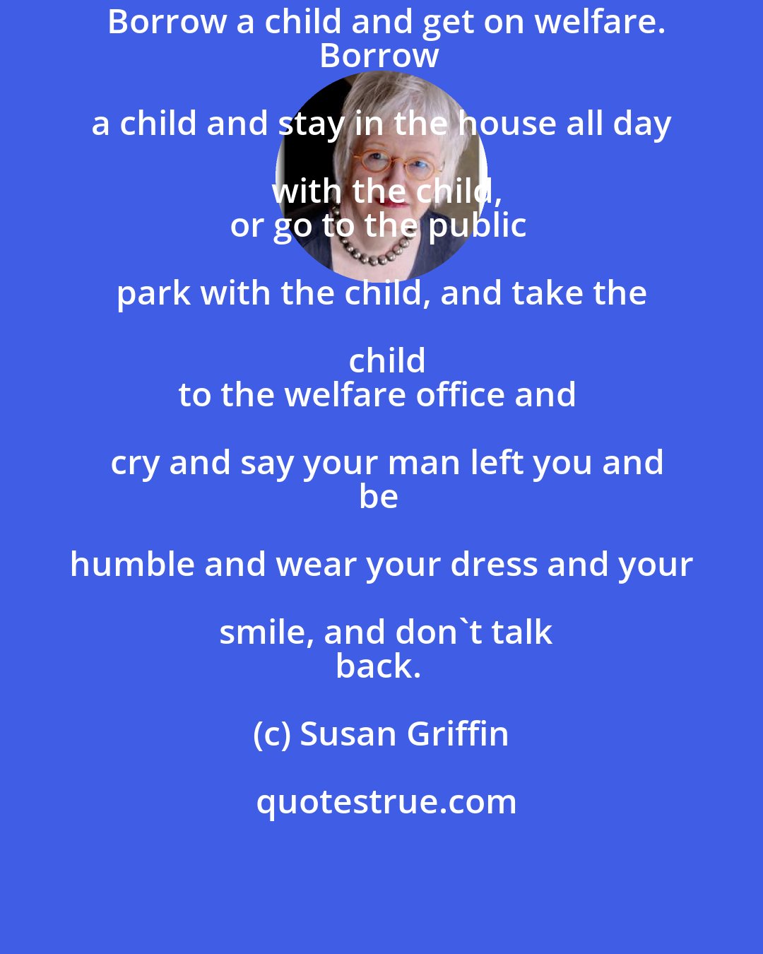 Susan Griffin: Borrow a child and get on welfare.
Borrow a child and stay in the house all day with the child,
or go to the public park with the child, and take the child
to the welfare office and cry and say your man left you and
be humble and wear your dress and your smile, and don't talk
back.