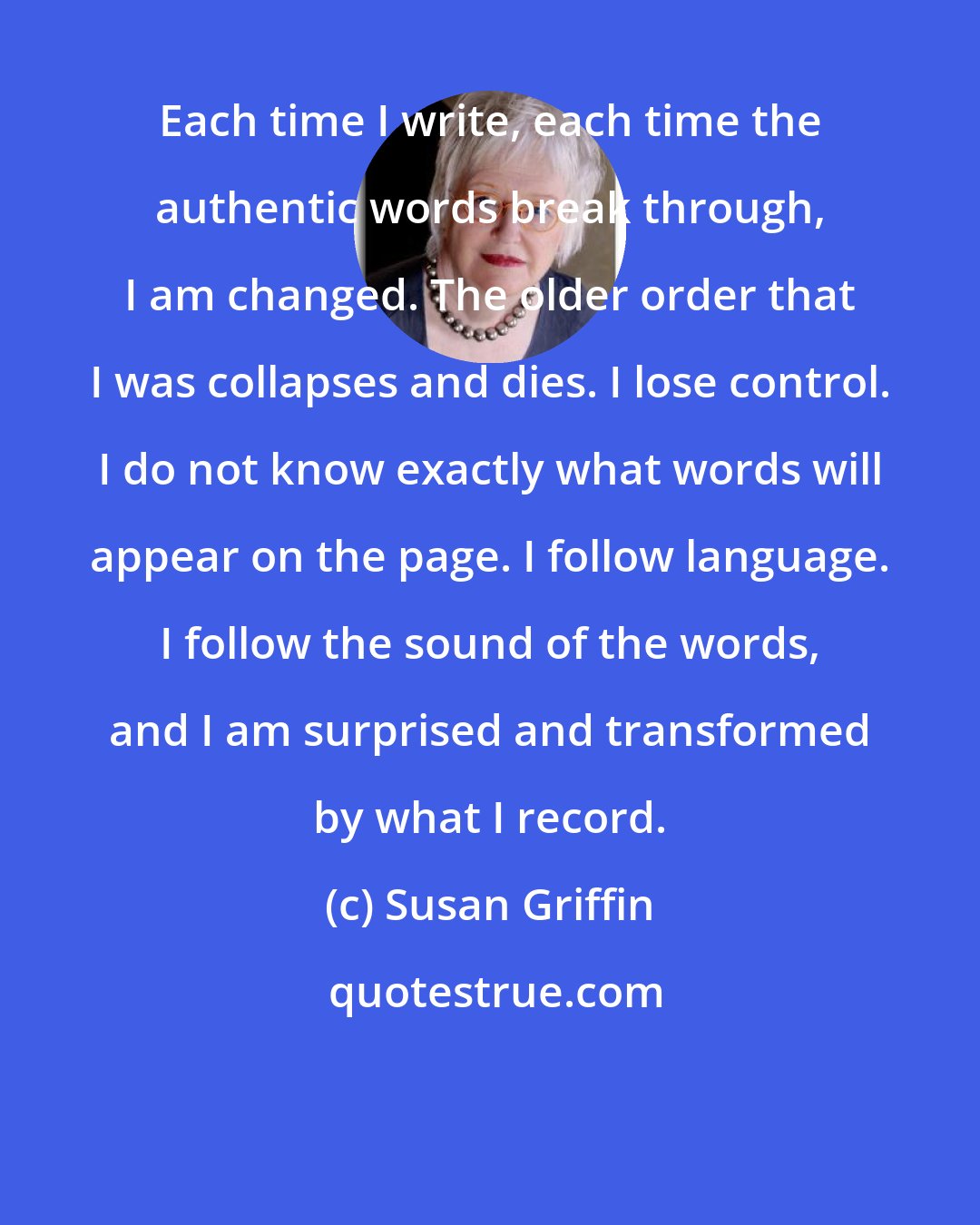 Susan Griffin: Each time I write, each time the authentic words break through, I am changed. The older order that I was collapses and dies. I lose control. I do not know exactly what words will appear on the page. I follow language. I follow the sound of the words, and I am surprised and transformed by what I record.
