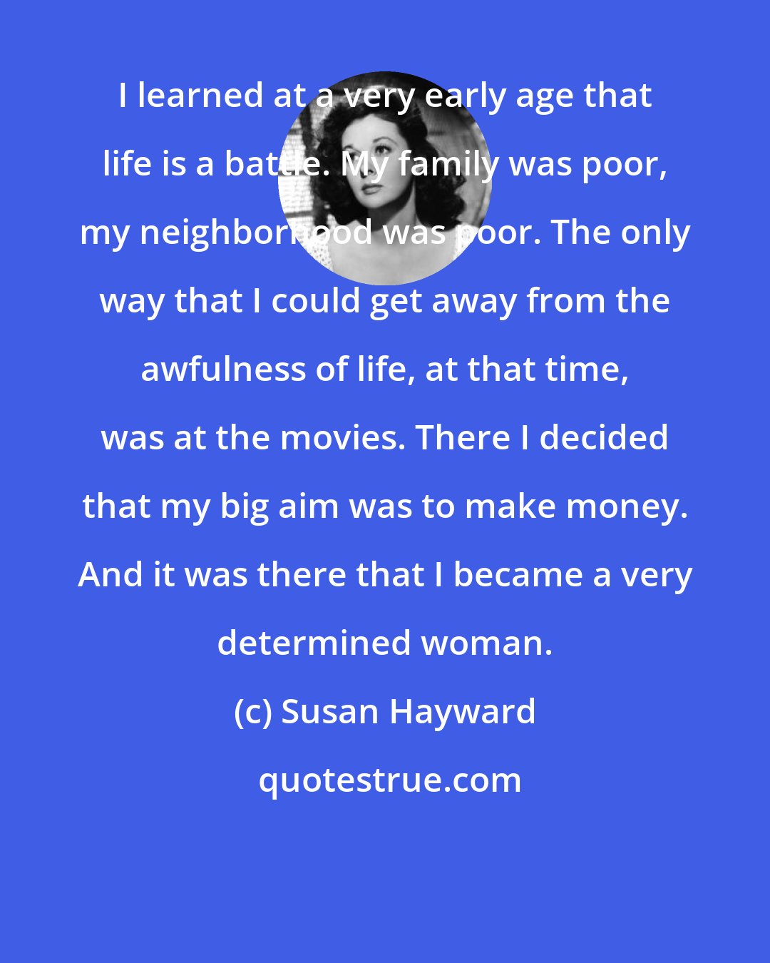 Susan Hayward: I learned at a very early age that life is a battle. My family was poor, my neighborhood was poor. The only way that I could get away from the awfulness of life, at that time, was at the movies. There I decided that my big aim was to make money. And it was there that I became a very determined woman.