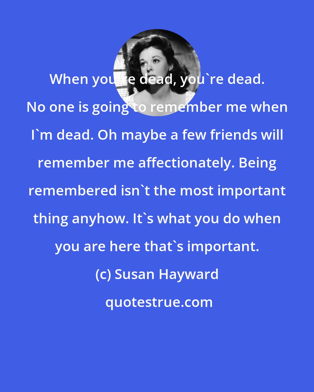 Susan Hayward: When you're dead, you're dead. No one is going to remember me when I'm dead. Oh maybe a few friends will remember me affectionately. Being remembered isn't the most important thing anyhow. It's what you do when you are here that's important.