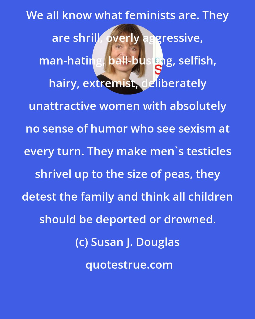 Susan J. Douglas: We all know what feminists are. They are shrill, overly aggressive, man-hating, ball-busting, selfish, hairy, extremist, deliberately unattractive women with absolutely no sense of humor who see sexism at every turn. They make men's testicles shrivel up to the size of peas, they detest the family and think all children should be deported or drowned.