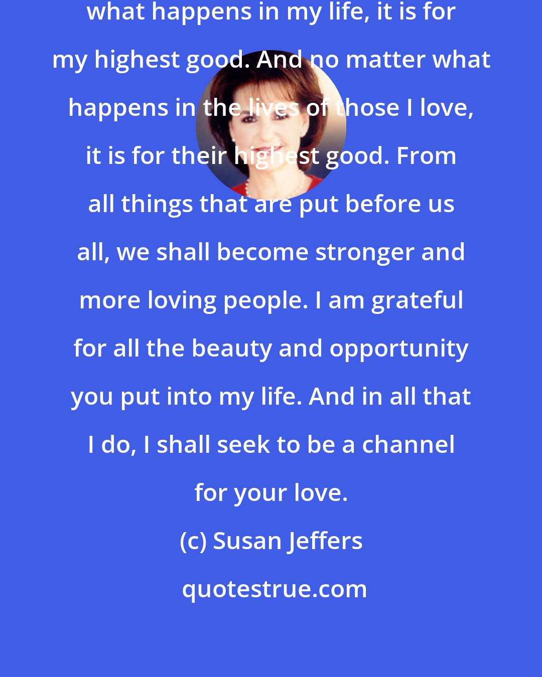 Susan Jeffers: Dear God, I trust that no matter what happens in my life, it is for my highest good. And no matter what happens in the lives of those I love, it is for their highest good. From all things that are put before us all, we shall become stronger and more loving people. I am grateful for all the beauty and opportunity you put into my life. And in all that I do, I shall seek to be a channel for your love.