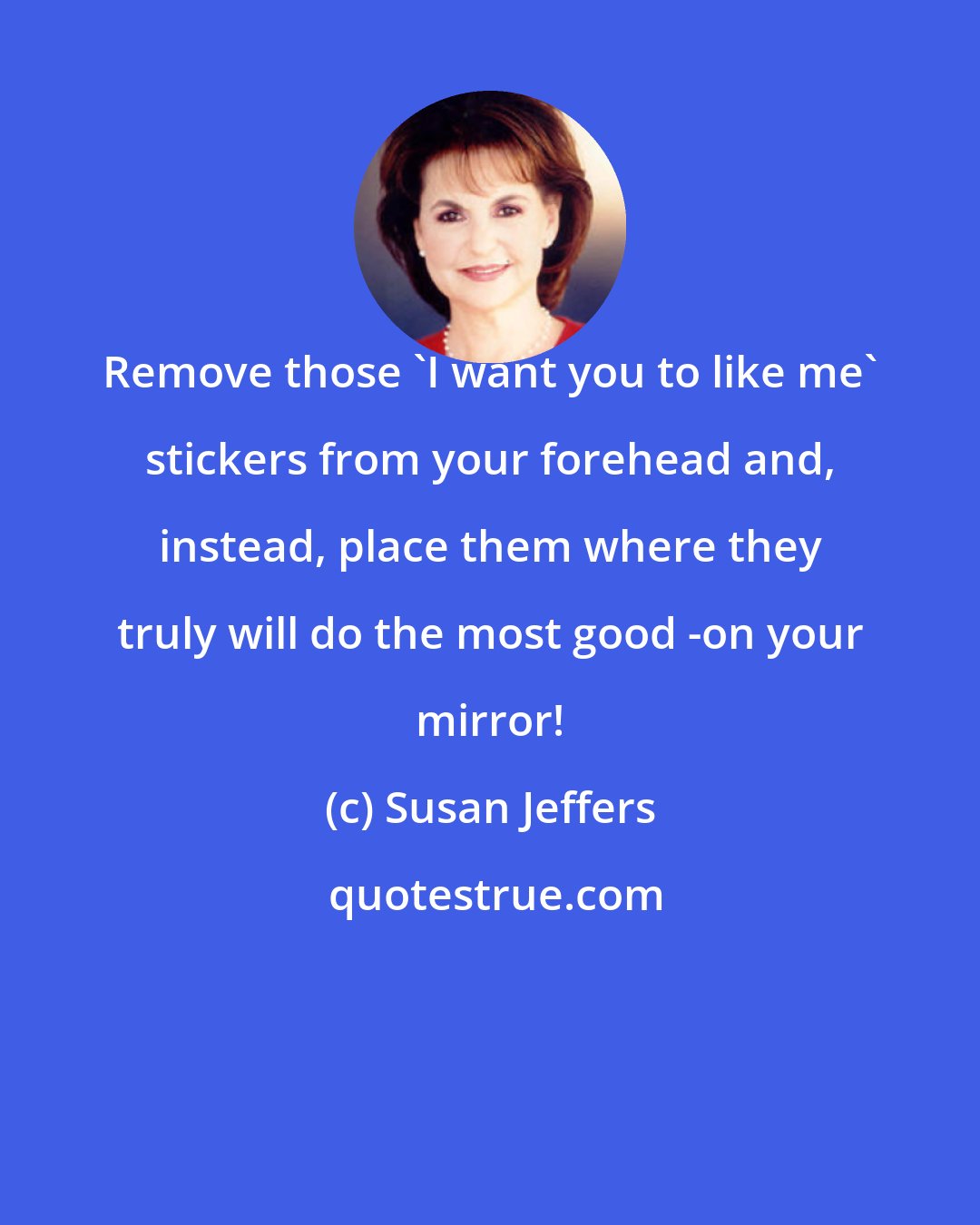 Susan Jeffers: Remove those 'I want you to like me' stickers from your forehead and, instead, place them where they truly will do the most good -on your mirror!
