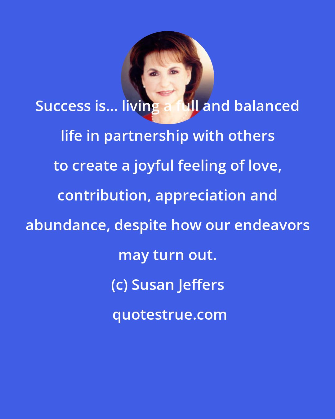 Susan Jeffers: Success is... living a full and balanced life in partnership with others to create a joyful feeling of love, contribution, appreciation and abundance, despite how our endeavors may turn out.