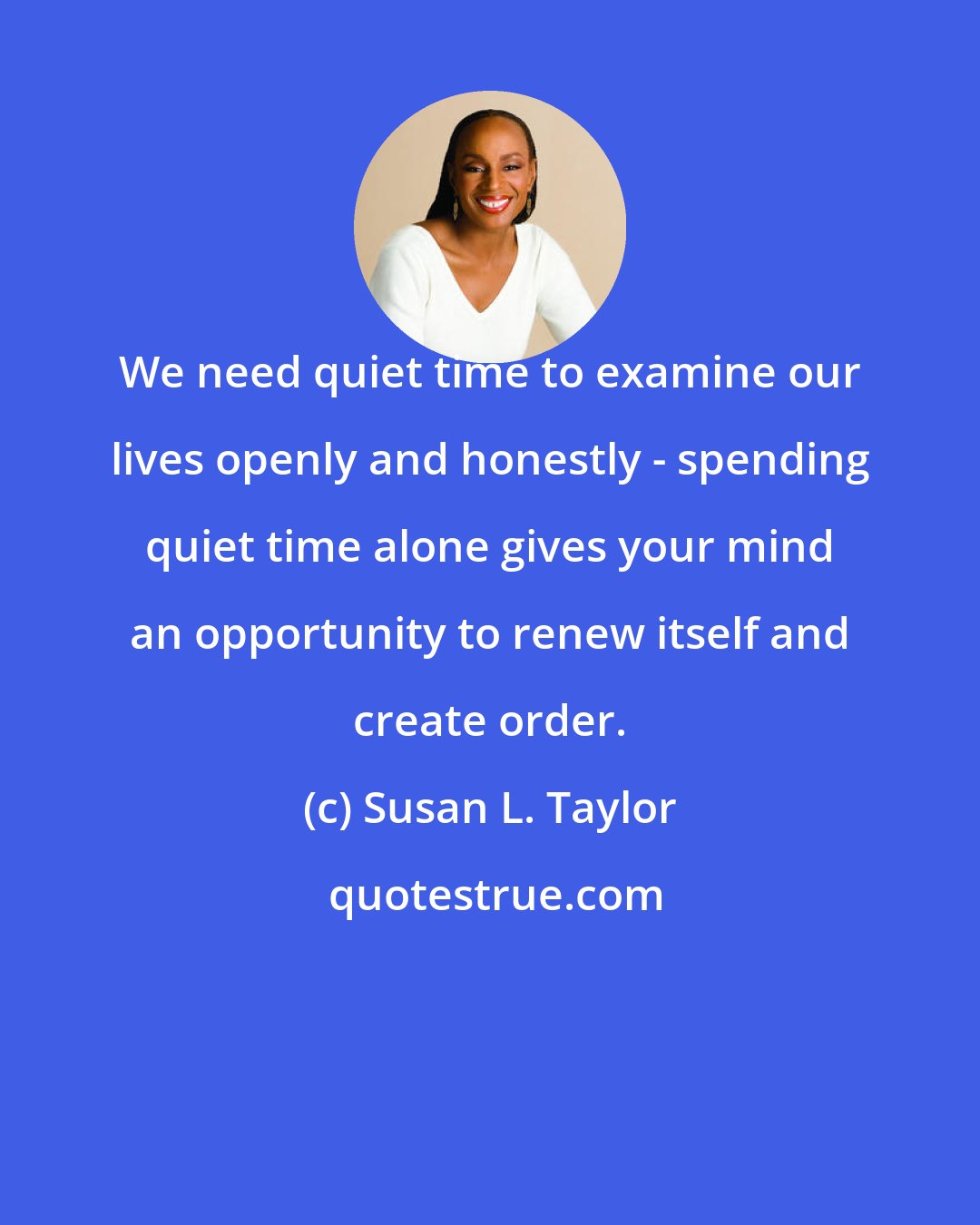 Susan L. Taylor: We need quiet time to examine our lives openly and honestly - spending quiet time alone gives your mind an opportunity to renew itself and create order.