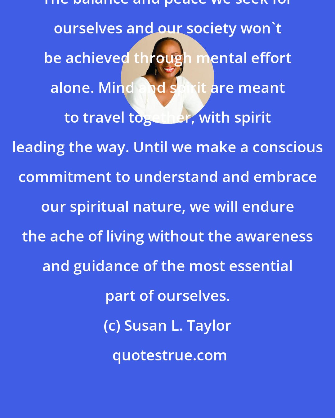 Susan L. Taylor: The balance and peace we seek for ourselves and our society won't be achieved through mental effort alone. Mind and spirit are meant to travel together, with spirit leading the way. Until we make a conscious commitment to understand and embrace our spiritual nature, we will endure the ache of living without the awareness and guidance of the most essential part of ourselves.