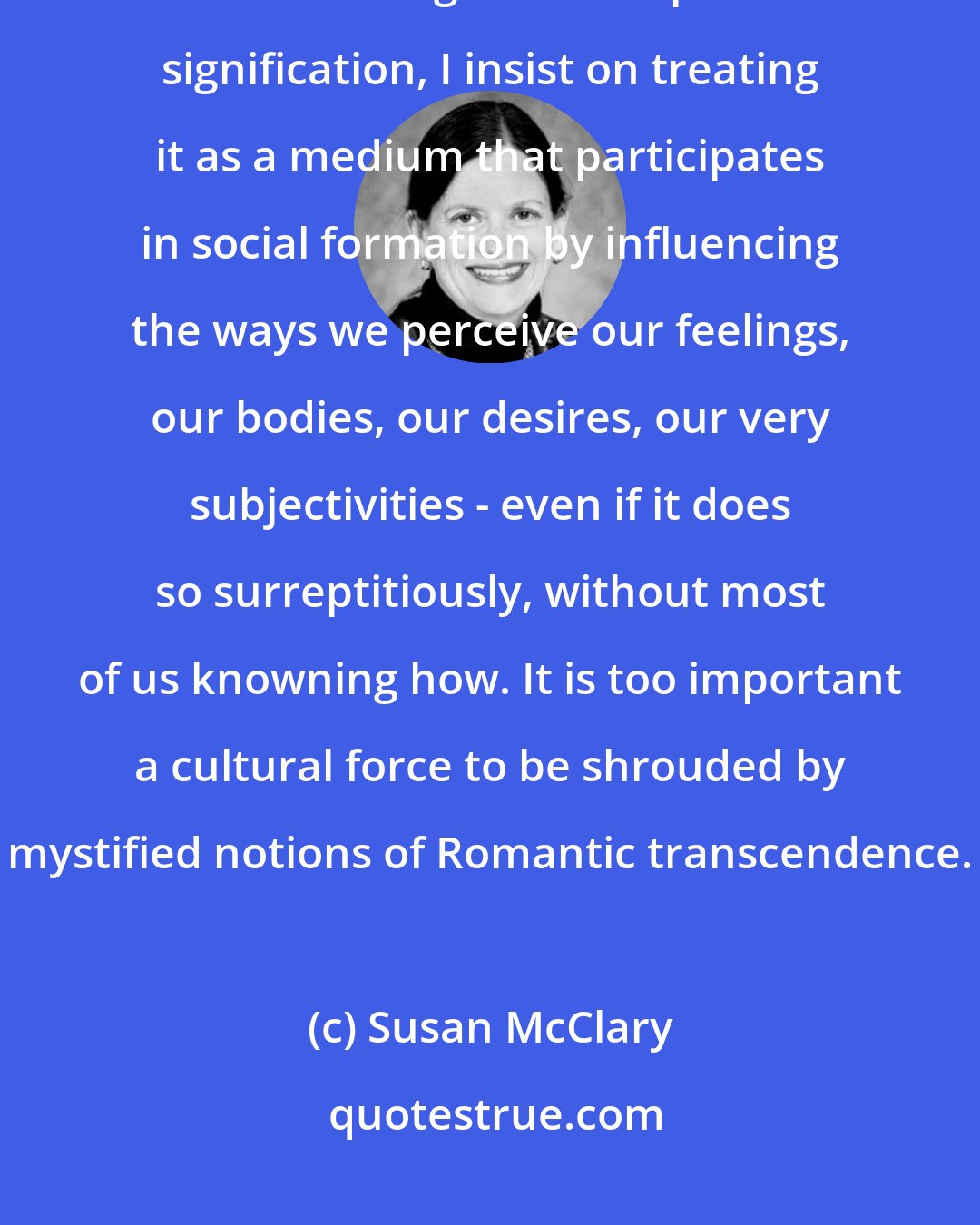 Susan McClary: Rather than protecting music as a sublimely meaningless activity that has managed to escape social signification, I insist on treating it as a medium that participates in social formation by influencing the ways we perceive our feelings, our bodies, our desires, our very subjectivities - even if it does so surreptitiously, without most of us knowning how. It is too important a cultural force to be shrouded by mystified notions of Romantic transcendence.