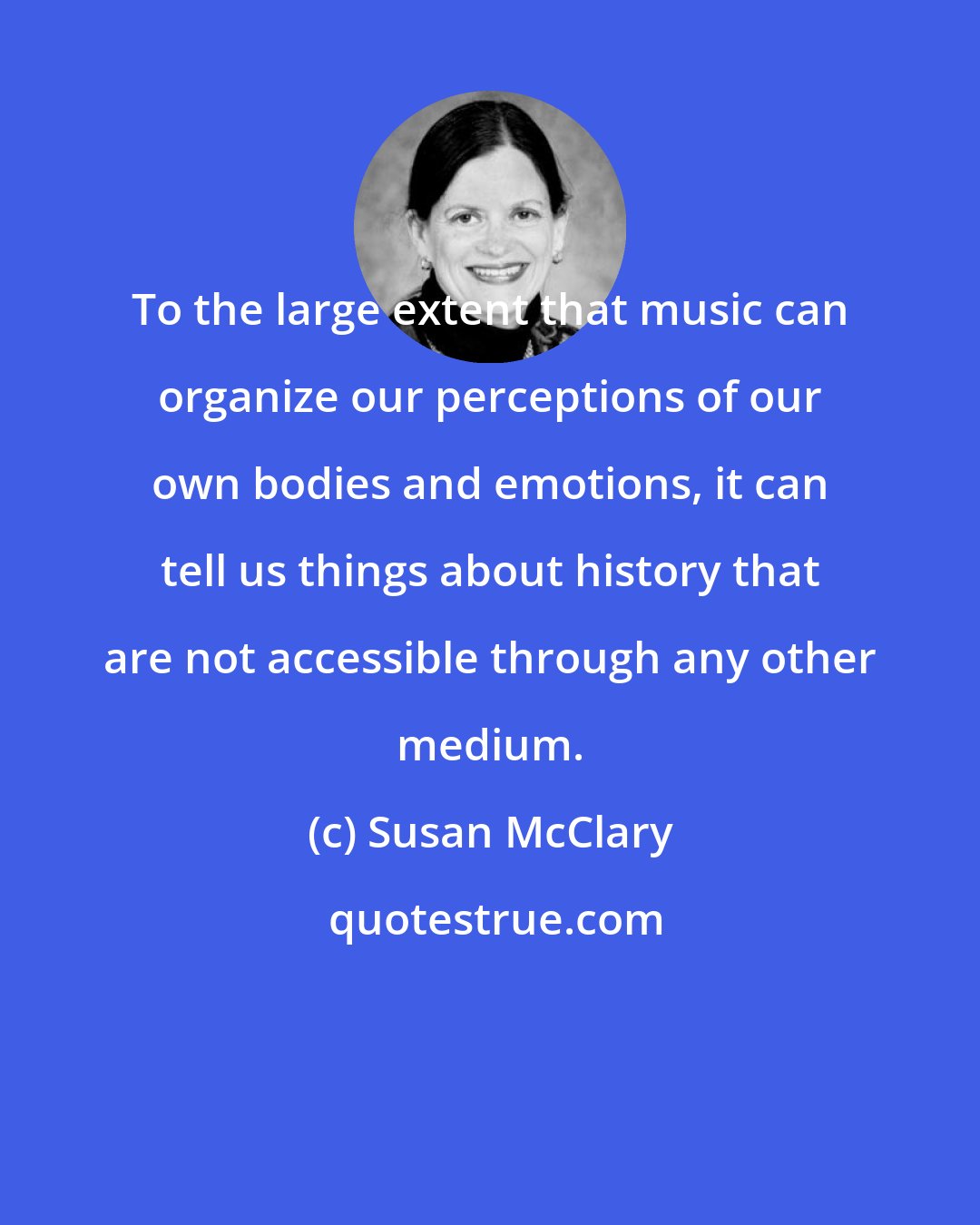 Susan McClary: To the large extent that music can organize our perceptions of our own bodies and emotions, it can tell us things about history that are not accessible through any other medium.