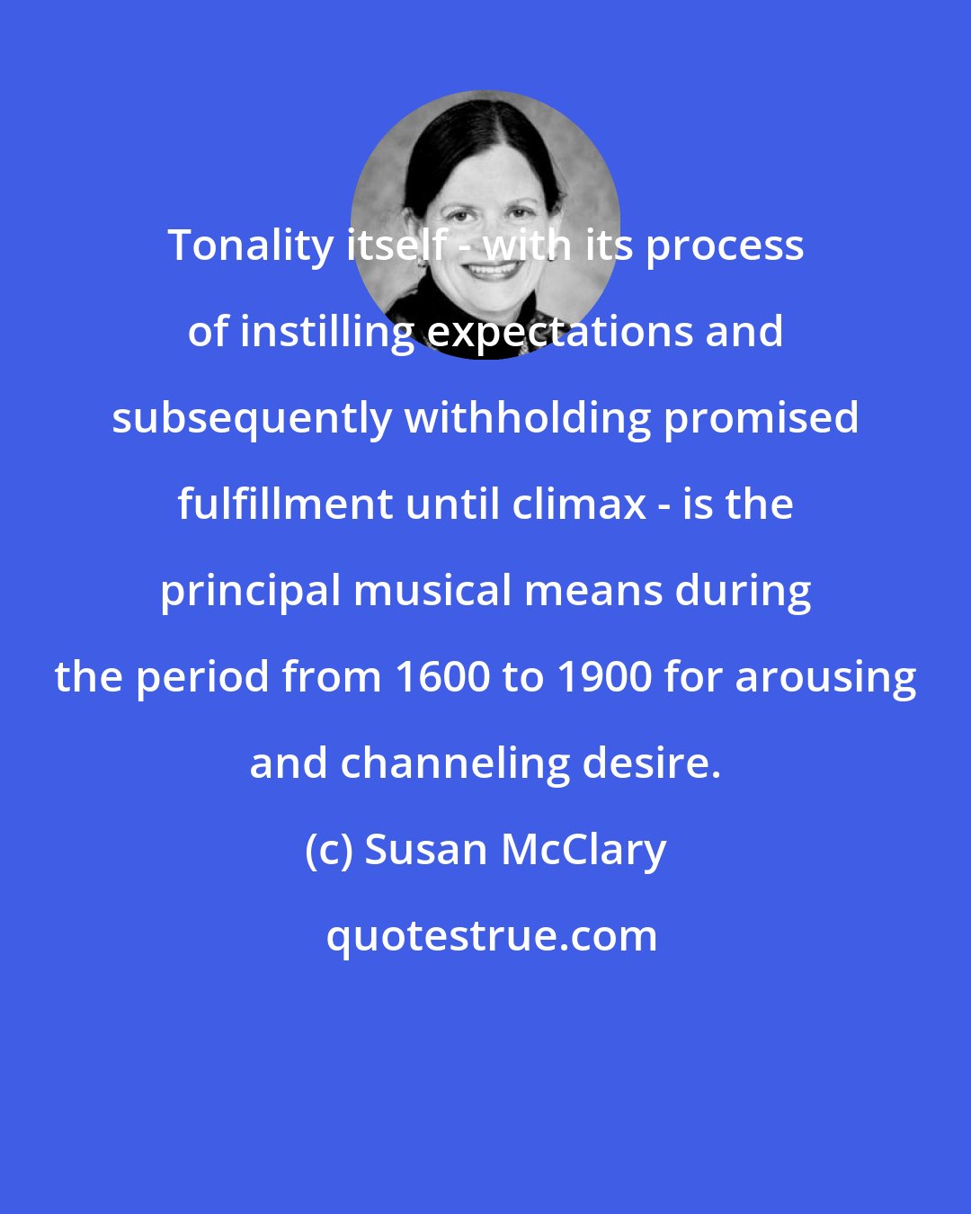 Susan McClary: Tonality itself - with its process of instilling expectations and subsequently withholding promised fulfillment until climax - is the principal musical means during the period from 1600 to 1900 for arousing and channeling desire.