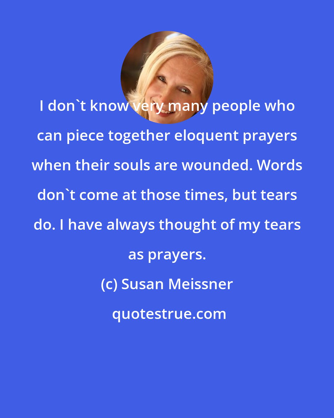 Susan Meissner: I don't know very many people who can piece together eloquent prayers when their souls are wounded. Words don't come at those times, but tears do. I have always thought of my tears as prayers.