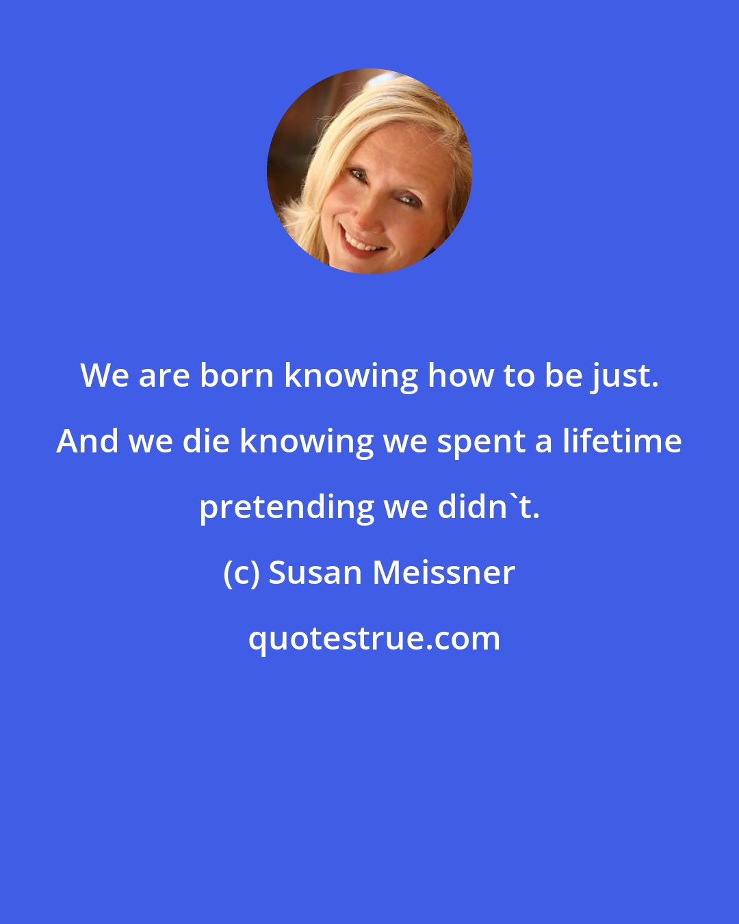 Susan Meissner: We are born knowing how to be just. And we die knowing we spent a lifetime pretending we didn't.