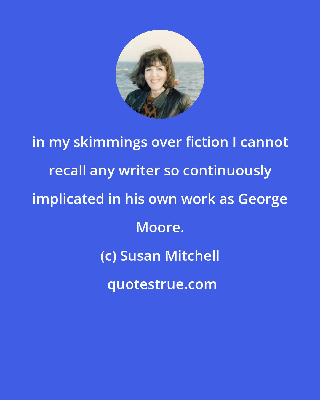 Susan Mitchell: in my skimmings over fiction I cannot recall any writer so continuously implicated in his own work as George Moore.
