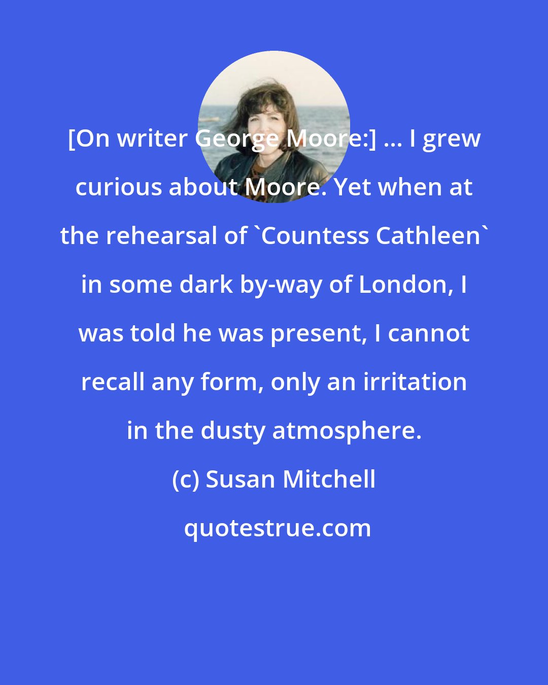 Susan Mitchell: [On writer George Moore:] ... I grew curious about Moore. Yet when at the rehearsal of 'Countess Cathleen' in some dark by-way of London, I was told he was present, I cannot recall any form, only an irritation in the dusty atmosphere.