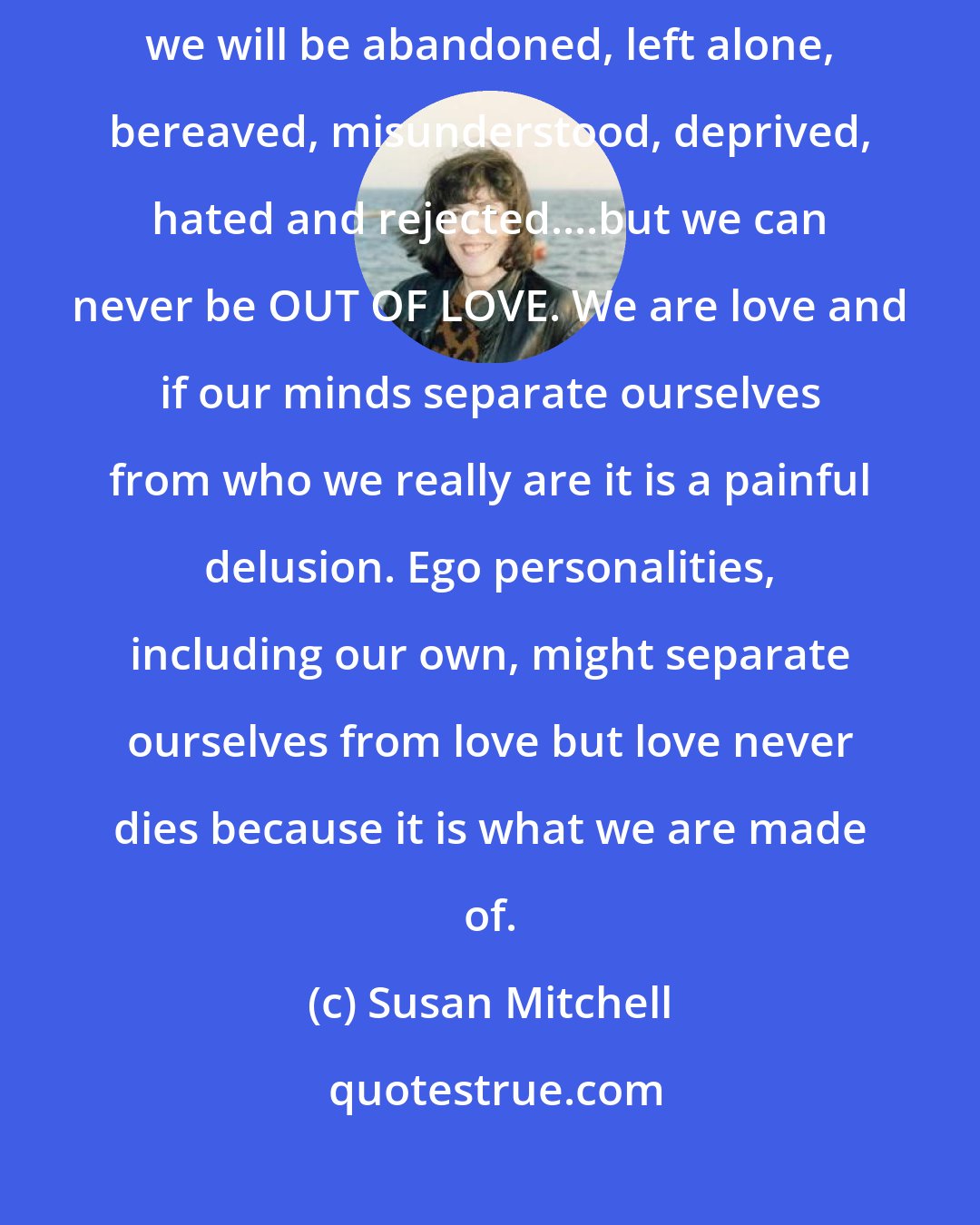 Susan Mitchell: Our greatest fear is that we will lose the love in our life... that we will be abandoned, left alone, bereaved, misunderstood, deprived, hated and rejected....but we can never be OUT OF LOVE. We are love and if our minds separate ourselves from who we really are it is a painful delusion. Ego personalities, including our own, might separate ourselves from love but love never dies because it is what we are made of.