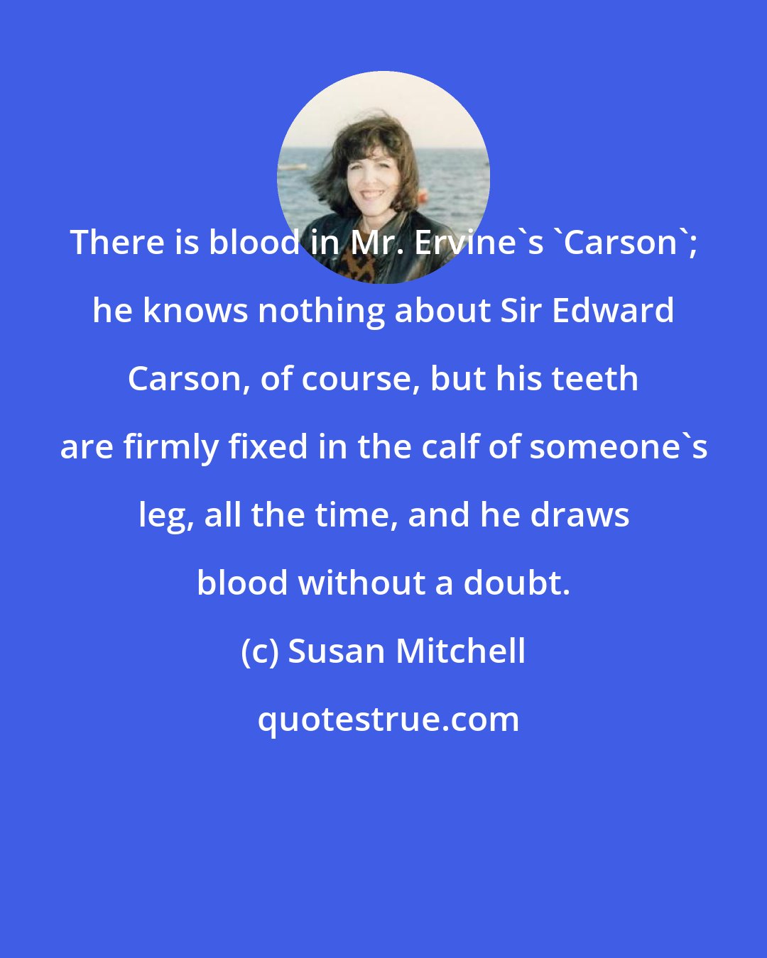 Susan Mitchell: There is blood in Mr. Ervine's 'Carson'; he knows nothing about Sir Edward Carson, of course, but his teeth are firmly fixed in the calf of someone's leg, all the time, and he draws blood without a doubt.