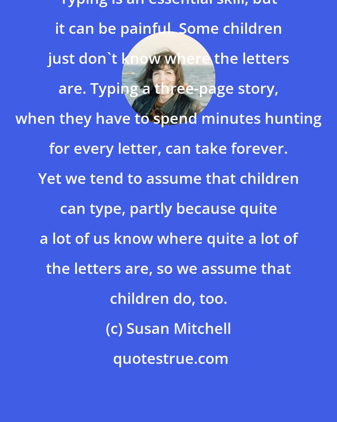 Susan Mitchell: Typing is an essential skill, but it can be painful. Some children just don't know where the letters are. Typing a three-page story, when they have to spend minutes hunting for every letter, can take forever. Yet we tend to assume that children can type, partly because quite a lot of us know where quite a lot of the letters are, so we assume that children do, too.