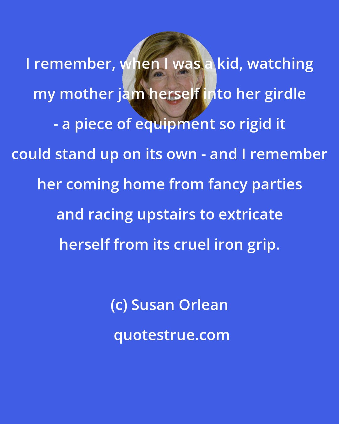 Susan Orlean: I remember, when I was a kid, watching my mother jam herself into her girdle - a piece of equipment so rigid it could stand up on its own - and I remember her coming home from fancy parties and racing upstairs to extricate herself from its cruel iron grip.