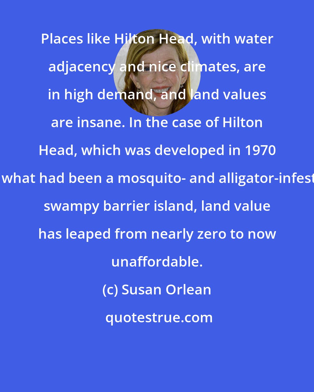 Susan Orlean: Places like Hilton Head, with water adjacency and nice climates, are in high demand, and land values are insane. In the case of Hilton Head, which was developed in 1970 on what had been a mosquito- and alligator-infested swampy barrier island, land value has leaped from nearly zero to now unaffordable.