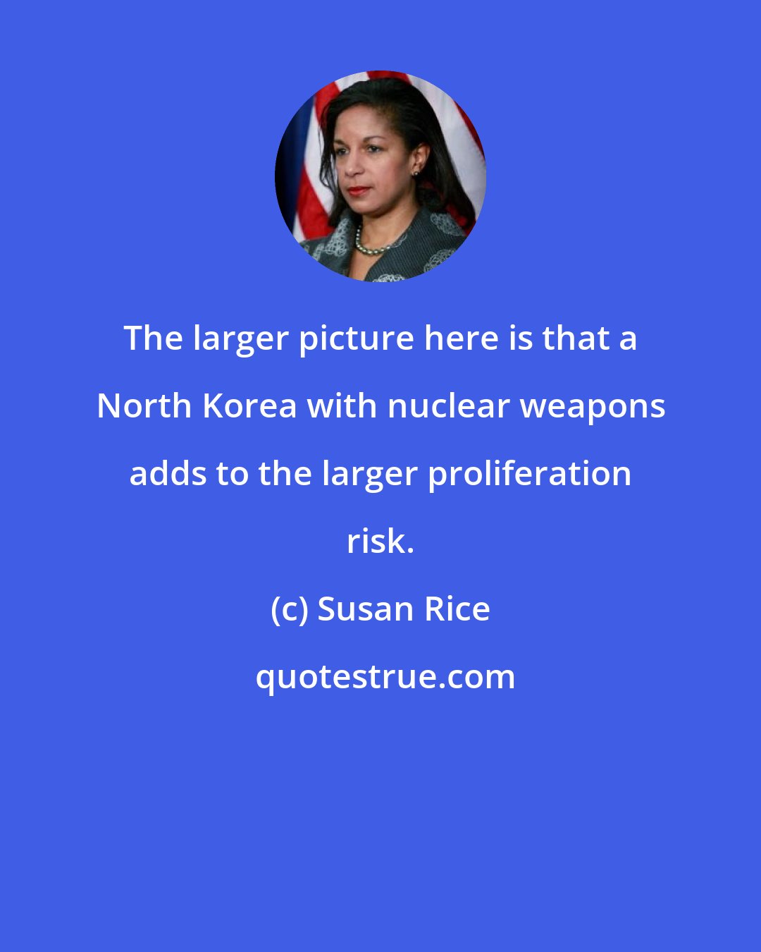 Susan Rice: The larger picture here is that a North Korea with nuclear weapons adds to the larger proliferation risk.