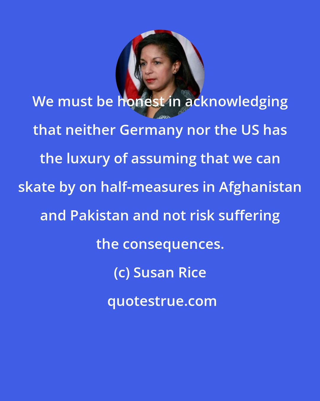 Susan Rice: We must be honest in acknowledging that neither Germany nor the US has the luxury of assuming that we can skate by on half-measures in Afghanistan and Pakistan and not risk suffering the consequences.