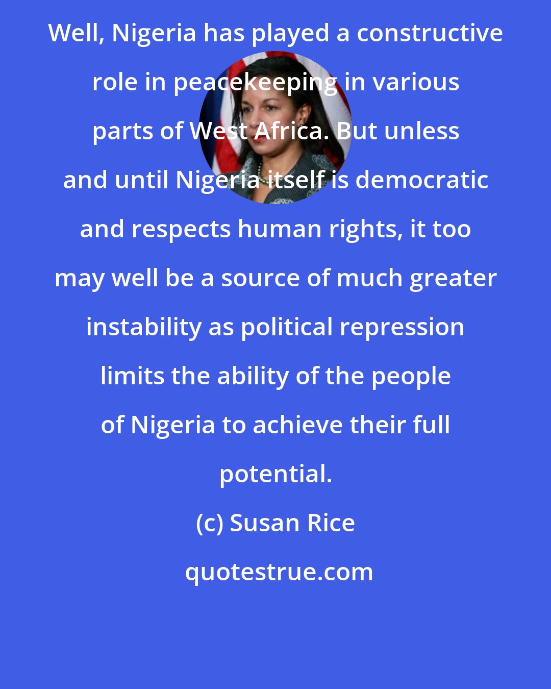 Susan Rice: Well, Nigeria has played a constructive role in peacekeeping in various parts of West Africa. But unless and until Nigeria itself is democratic and respects human rights, it too may well be a source of much greater instability as political repression limits the ability of the people of Nigeria to achieve their full potential.