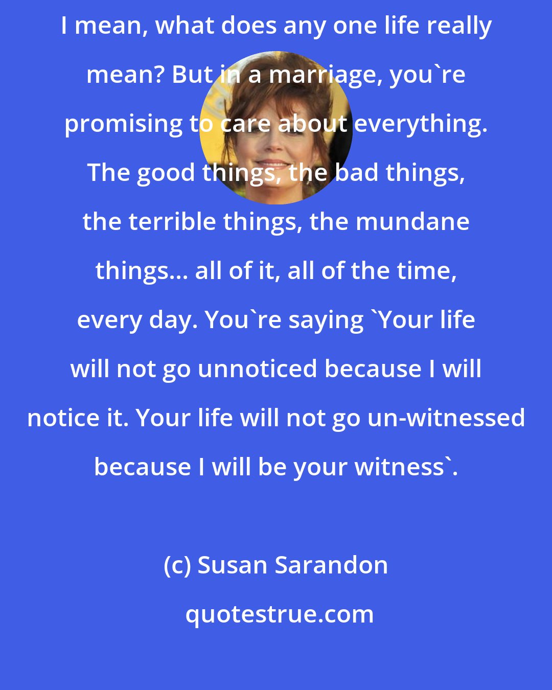 Susan Sarandon: We need a witness to our lives. There's a billion people on the planet... I mean, what does any one life really mean? But in a marriage, you're promising to care about everything. The good things, the bad things, the terrible things, the mundane things... all of it, all of the time, every day. You're saying 'Your life will not go unnoticed because I will notice it. Your life will not go un-witnessed because I will be your witness'.