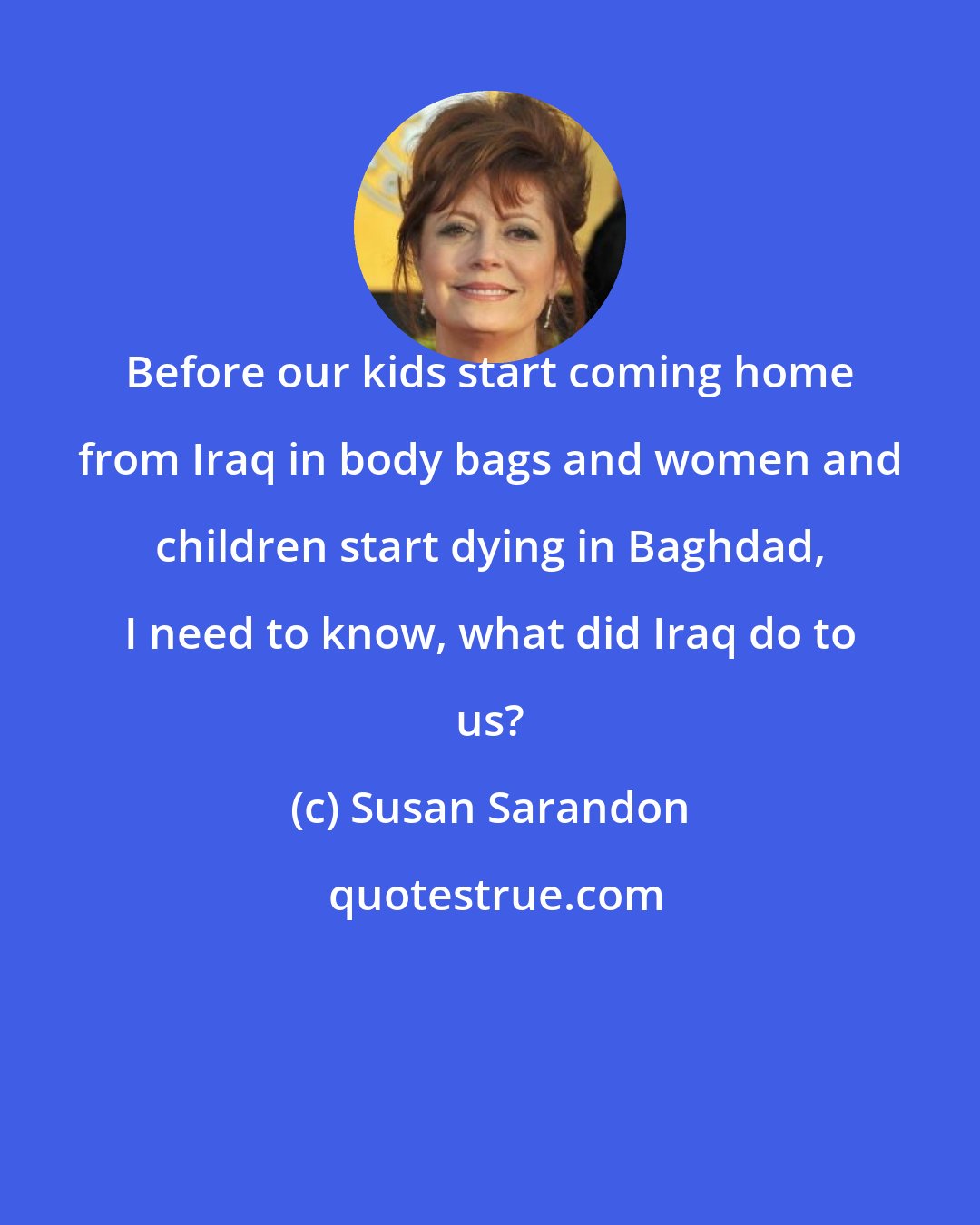 Susan Sarandon: Before our kids start coming home from Iraq in body bags and women and children start dying in Baghdad, I need to know, what did Iraq do to us?