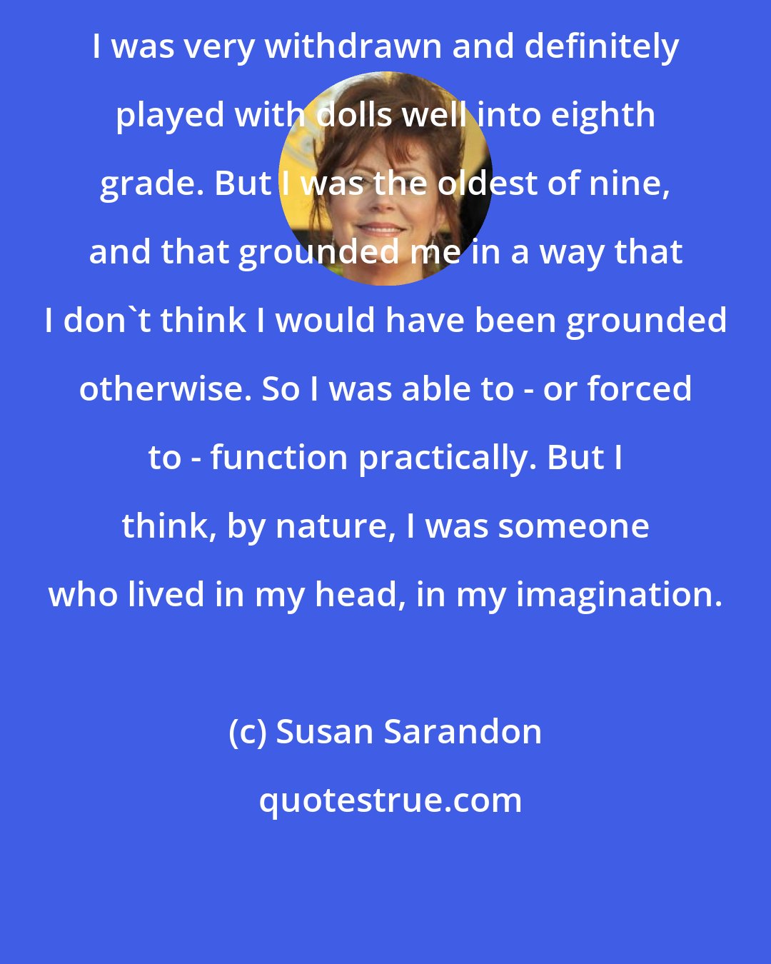 Susan Sarandon: I was very withdrawn and definitely played with dolls well into eighth grade. But I was the oldest of nine, and that grounded me in a way that I don't think I would have been grounded otherwise. So I was able to - or forced to - function practically. But I think, by nature, I was someone who lived in my head, in my imagination.