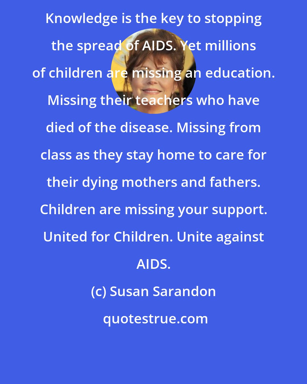 Susan Sarandon: Knowledge is the key to stopping the spread of AIDS. Yet millions of children are missing an education. Missing their teachers who have died of the disease. Missing from class as they stay home to care for their dying mothers and fathers. Children are missing your support. United for Children. Unite against AIDS.