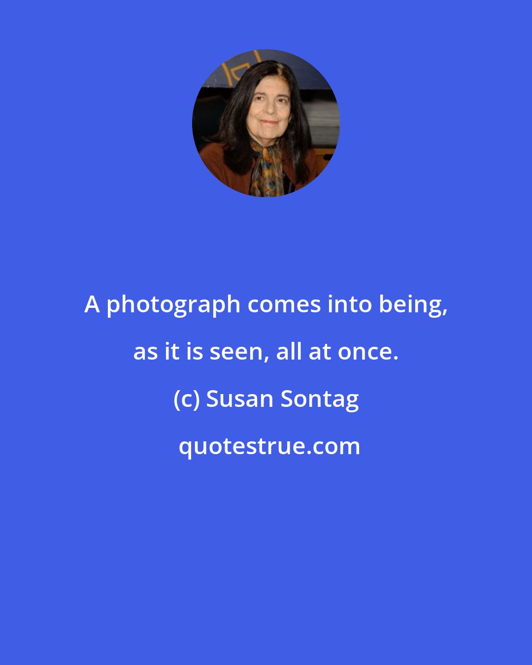 Susan Sontag: A photograph comes into being, as it is seen, all at once.