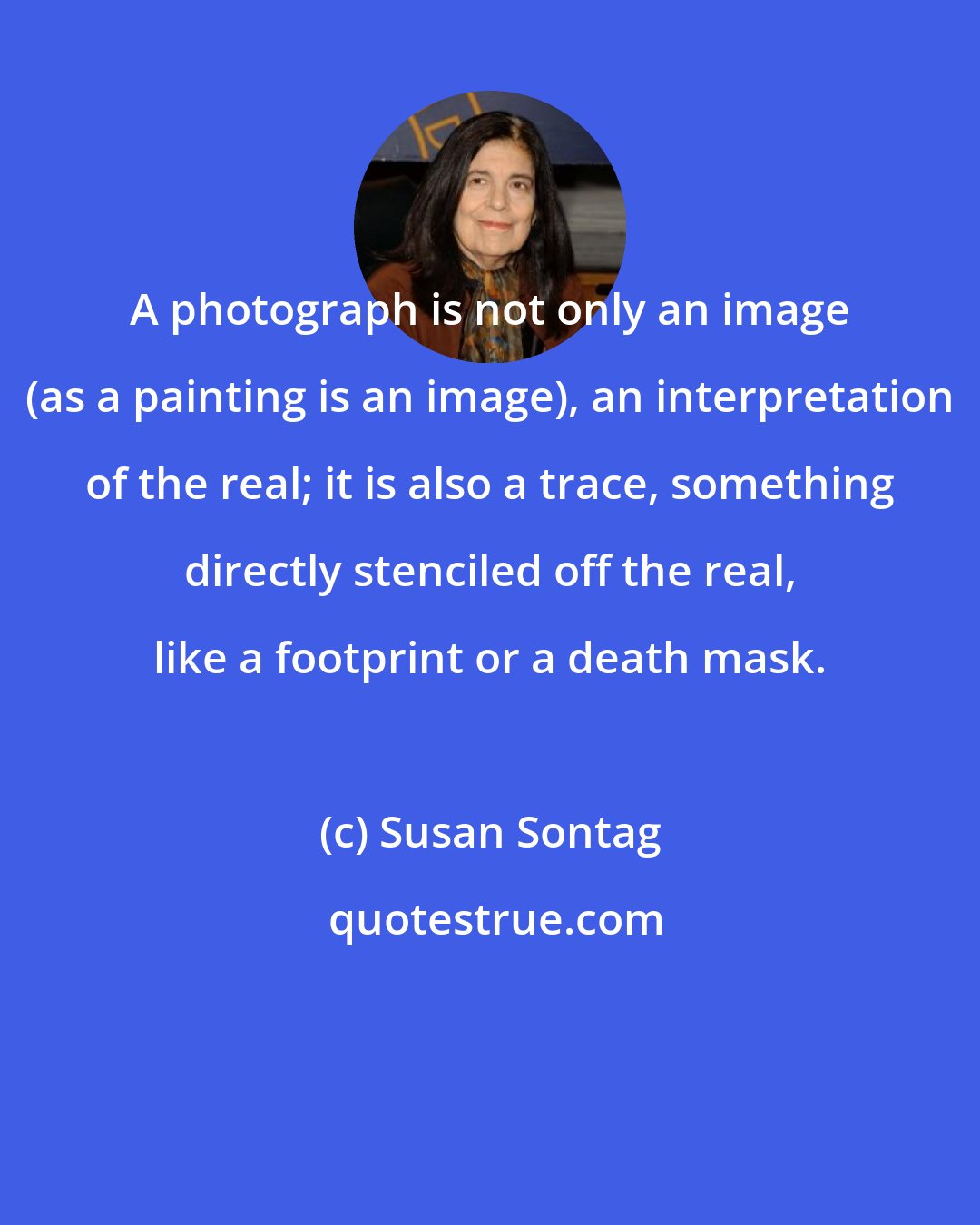 Susan Sontag: A photograph is not only an image (as a painting is an image), an interpretation of the real; it is also a trace, something directly stenciled off the real, like a footprint or a death mask.