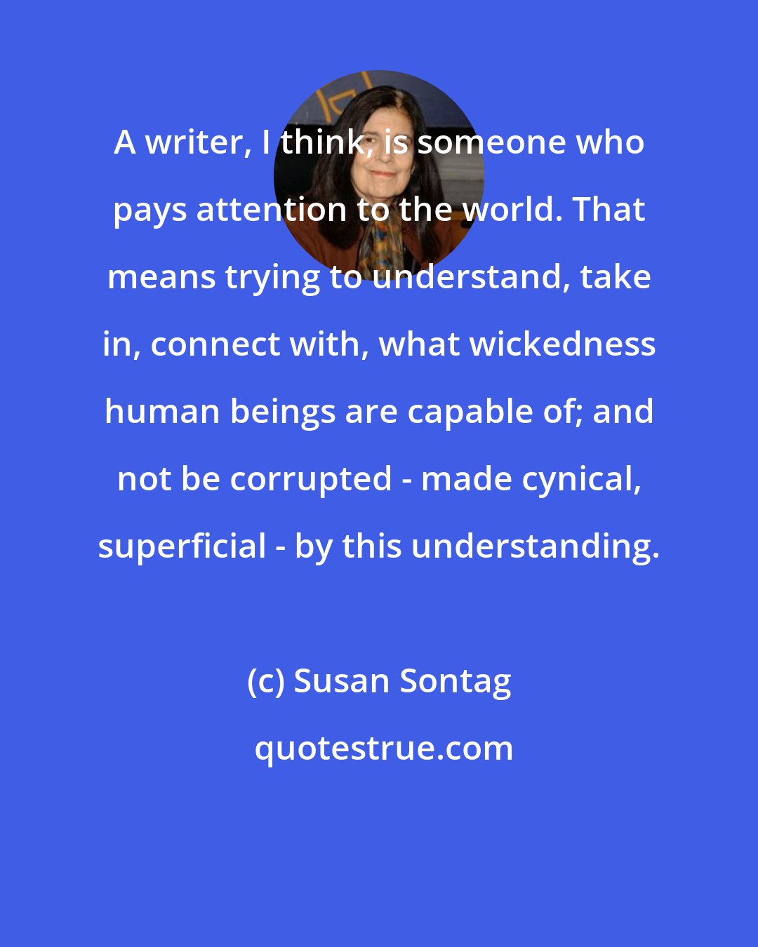 Susan Sontag: A writer, I think, is someone who pays attention to the world. That means trying to understand, take in, connect with, what wickedness human beings are capable of; and not be corrupted - made cynical, superficial - by this understanding.