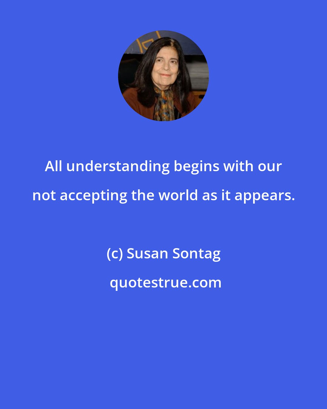 Susan Sontag: All understanding begins with our not accepting the world as it appears.