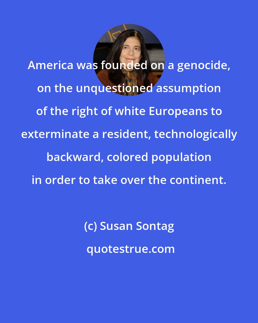 Susan Sontag: America was founded on a genocide, on the unquestioned assumption of the right of white Europeans to exterminate a resident, technologically backward, colored population in order to take over the continent.