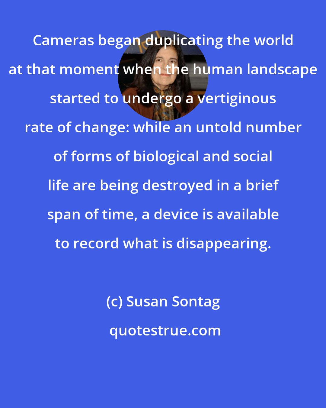 Susan Sontag: Cameras began duplicating the world at that moment when the human landscape started to undergo a vertiginous rate of change: while an untold number of forms of biological and social life are being destroyed in a brief span of time, a device is available to record what is disappearing.