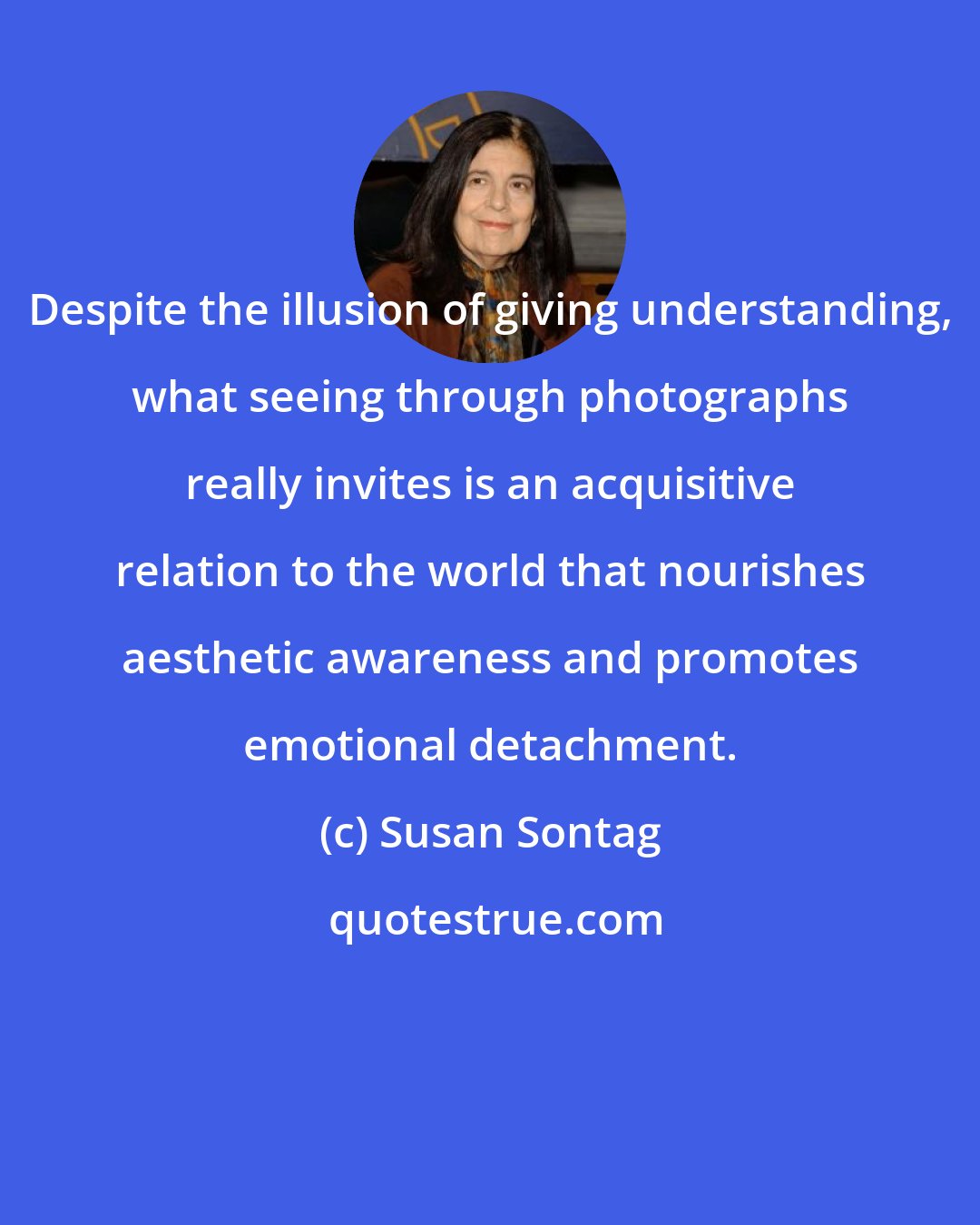 Susan Sontag: Despite the illusion of giving understanding, what seeing through photographs really invites is an acquisitive relation to the world that nourishes aesthetic awareness and promotes emotional detachment.