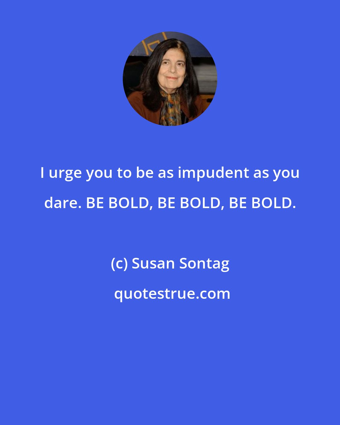 Susan Sontag: I urge you to be as impudent as you dare. BE BOLD, BE BOLD, BE BOLD.