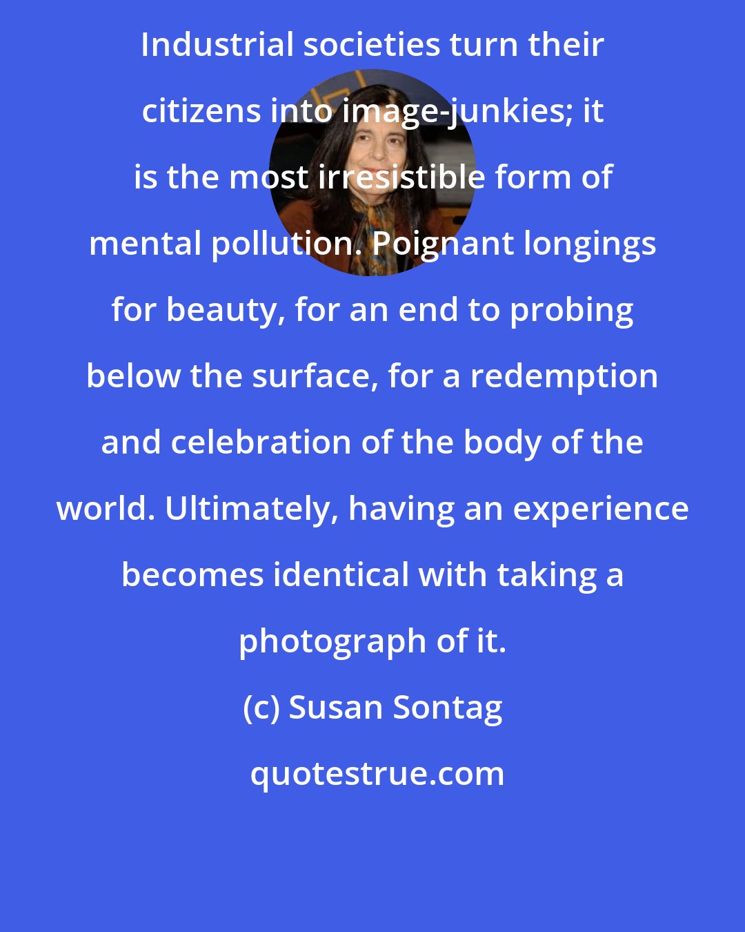 Susan Sontag: Industrial societies turn their citizens into image-junkies; it is the most irresistible form of mental pollution. Poignant longings for beauty, for an end to probing below the surface, for a redemption and celebration of the body of the world. Ultimately, having an experience becomes identical with taking a photograph of it.