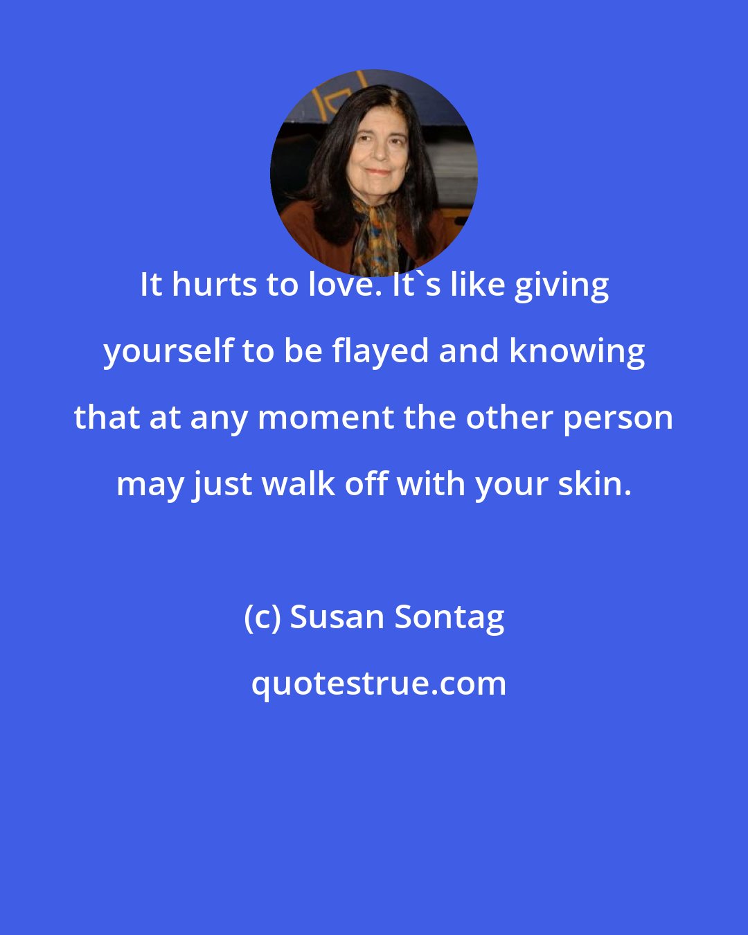 Susan Sontag: It hurts to love. It's like giving yourself to be flayed and knowing that at any moment the other person may just walk off with your skin.